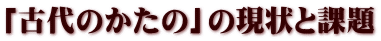 「古代のかたの」の現状と課題