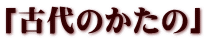 「古代のかたの」